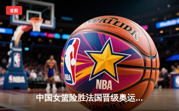 中国女篮险胜法国晋级奥运会四强 韩旭砍下23分统治内线