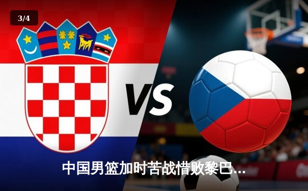 中国男篮加时苦战惜败黎巴嫩，周琦空砍22+21难救主 - 3