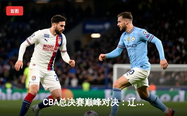 CBA总决赛巅峰对决：辽宁力克广东实现三连冠伟业