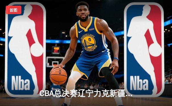 CBA总决赛辽宁力克新疆夺三连冠 张镇麟末节爆发定乾坤