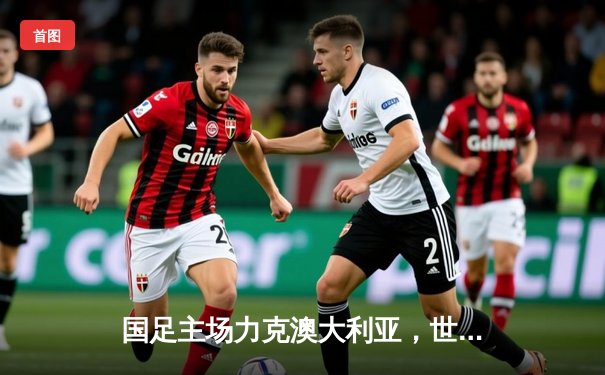 国足主场力克澳大利亚，世预赛出线形势柳暗花明