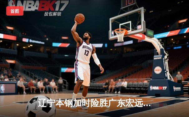 辽宁本钢加时险胜广东宏远 CBA半决赛上演史诗级对决