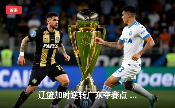 辽篮加时逆转广东夺赛点 张镇麟34分赵继伟关键三分定乾坤