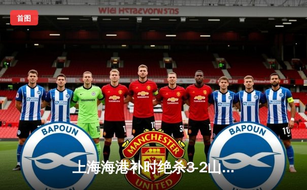 上海海港补时绝杀3-2山东泰山，武磊双响助球队登顶积分榜